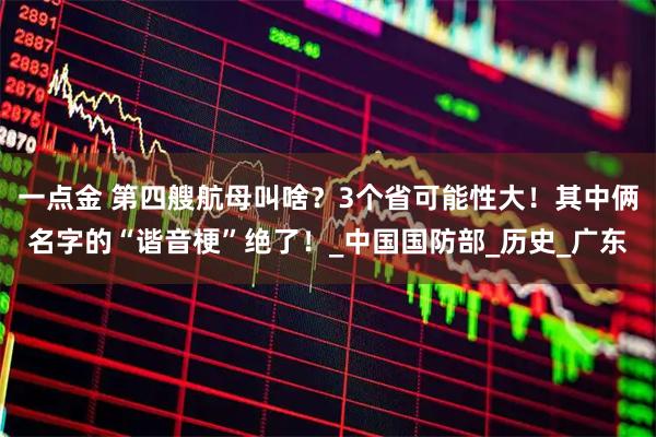 一点金 第四艘航母叫啥?3个省可能性大!其中俩名字的“谐音梗”绝了!_中国国防部_历史_广东