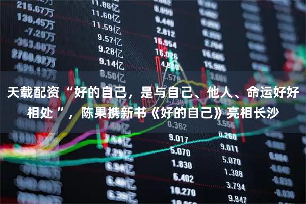 天载配资 “好的自己，是与自己、他人、命运好好相处 ”，陈果携新书《好的自己》亮相长沙