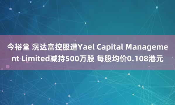 今裕堂 滉达富控股遭Yael Capital Management Limited减持500万股 每股均价0.108港元