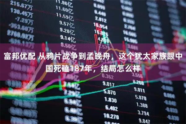 富邦优配 从鸦片战争到孟晚舟，这个犹太家族跟中国死磕187年，结局怎么样