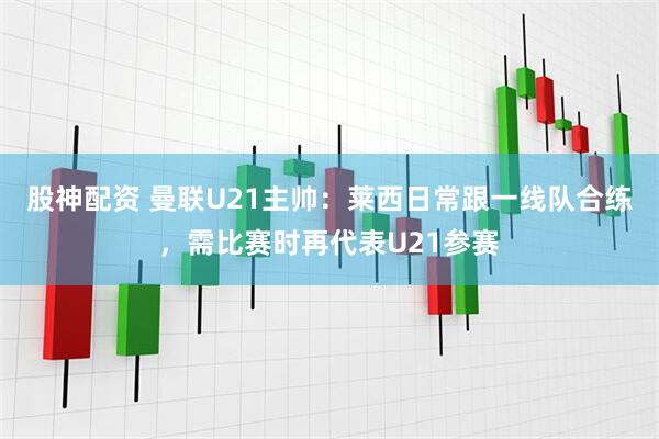 股神配资 曼联U21主帅：莱西日常跟一线队合练，需比赛时再代表U21参赛