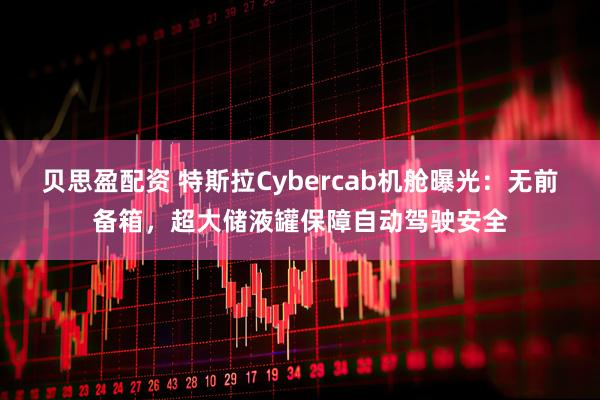 贝思盈配资 特斯拉Cybercab机舱曝光：无前备箱，超大储液罐保障自动驾驶安全