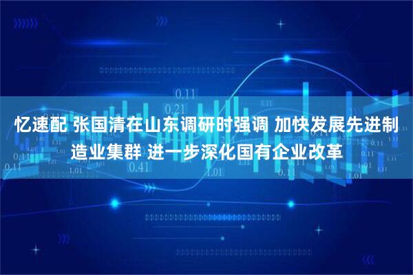 忆速配 张国清在山东调研时强调 加快发展先进制造业集群 进一步深化国有企业改革