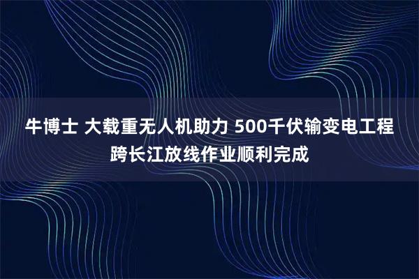 牛博士 大载重无人机助力 500千伏输变电工程跨长江放线作业顺利完成